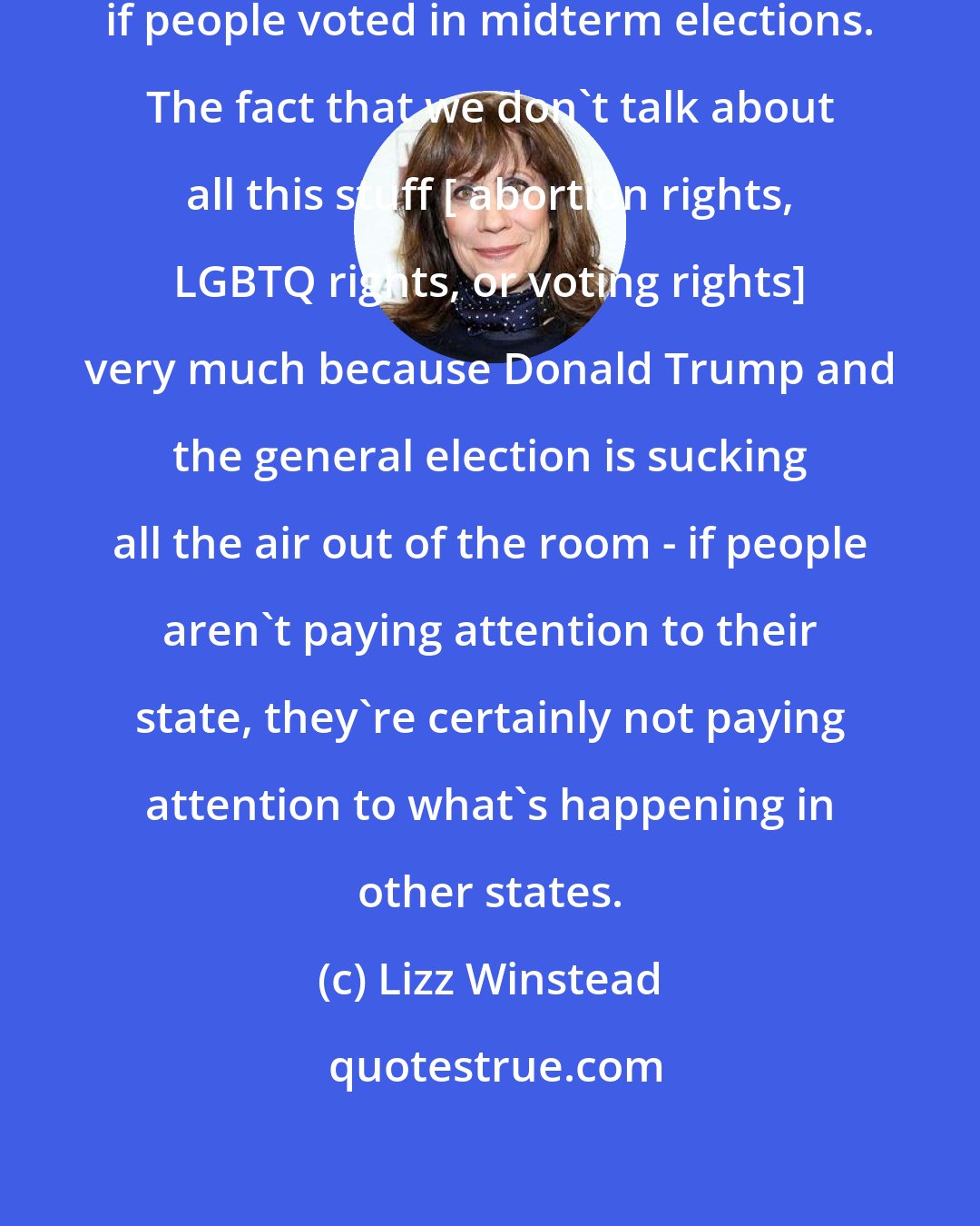 Lizz Winstead: Legislators could easily be out-voted if people voted in midterm elections. The fact that we don't talk about all this stuff [ abortion rights, LGBTQ rights, or voting rights] very much because Donald Trump and the general election is sucking all the air out of the room - if people aren't paying attention to their state, they're certainly not paying attention to what's happening in other states.