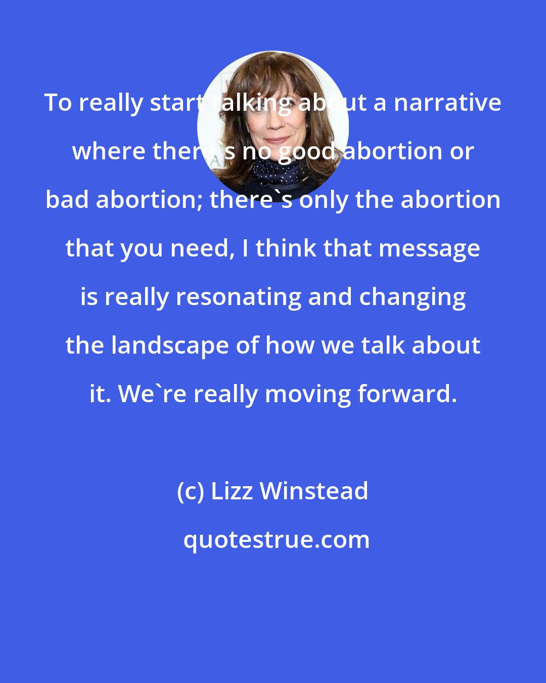 Lizz Winstead: To really start talking about a narrative where there's no good abortion or bad abortion; there's only the abortion that you need, I think that message is really resonating and changing the landscape of how we talk about it. We're really moving forward.