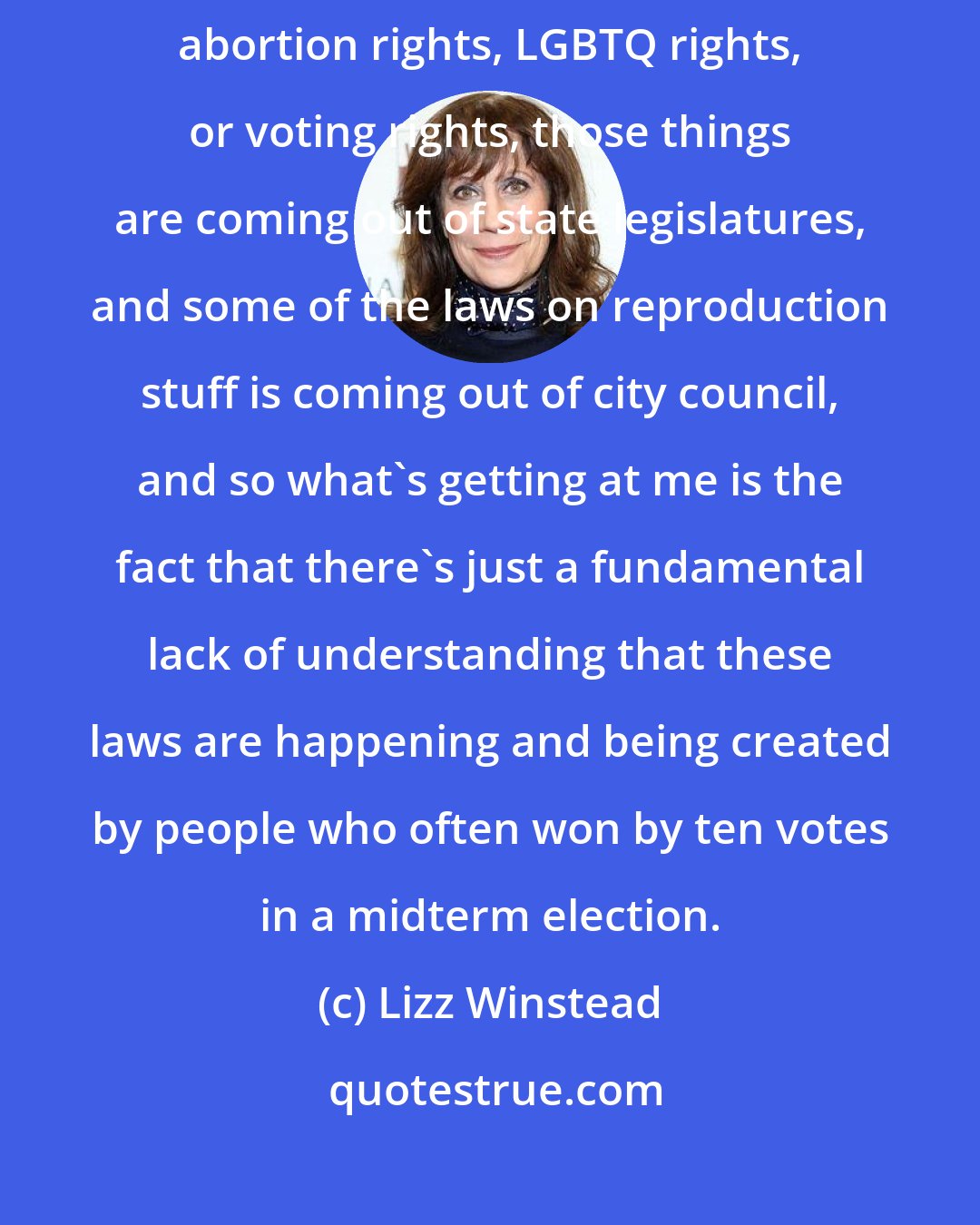 Lizz Winstead: What's blinking red on my radar is the fact that for people who prioritize abortion rights, LGBTQ rights, or voting rights, those things are coming out of state legislatures, and some of the laws on reproduction stuff is coming out of city council, and so what's getting at me is the fact that there's just a fundamental lack of understanding that these laws are happening and being created by people who often won by ten votes in a midterm election.