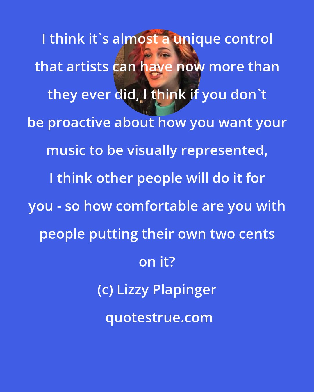 Lizzy Plapinger: I think it's almost a unique control that artists can have now more than they ever did, I think if you don't be proactive about how you want your music to be visually represented, I think other people will do it for you - so how comfortable are you with people putting their own two cents on it?