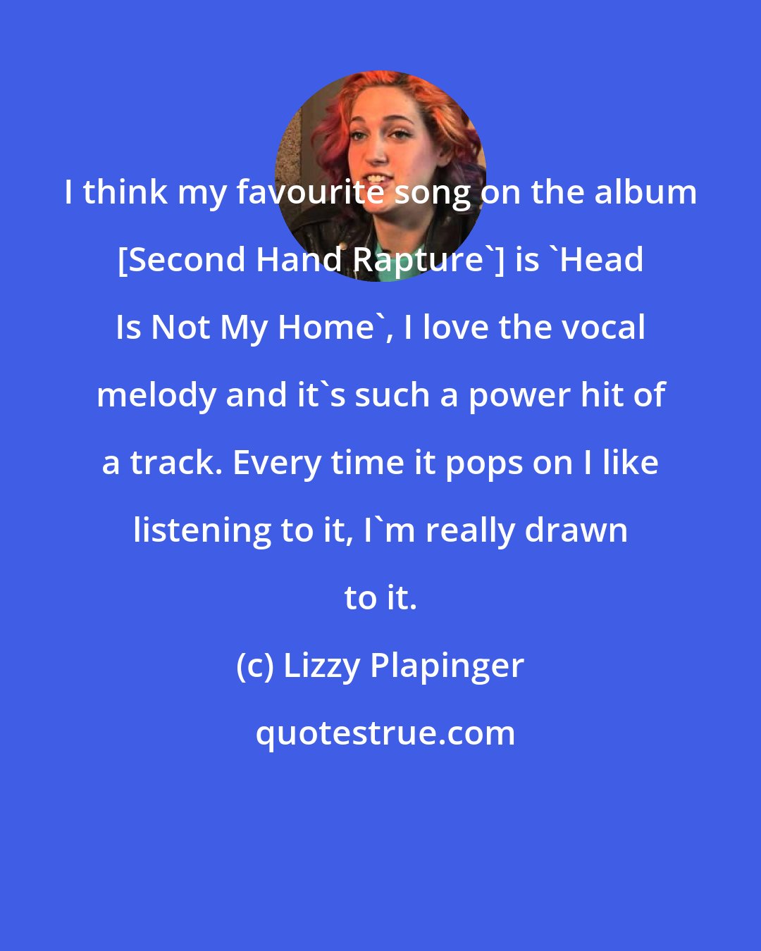 Lizzy Plapinger: I think my favourite song on the album [Second Hand Rapture'] is 'Head Is Not My Home', I love the vocal melody and it's such a power hit of a track. Every time it pops on I like listening to it, I'm really drawn to it.