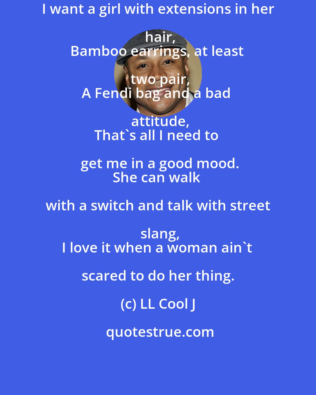 LL Cool J: I want a girl with extensions in her hair,
Bamboo earrings, at least two pair,
A Fendi bag and a bad attitude,
That's all I need to get me in a good mood.
She can walk with a switch and talk with street slang,
I love it when a woman ain't scared to do her thing.