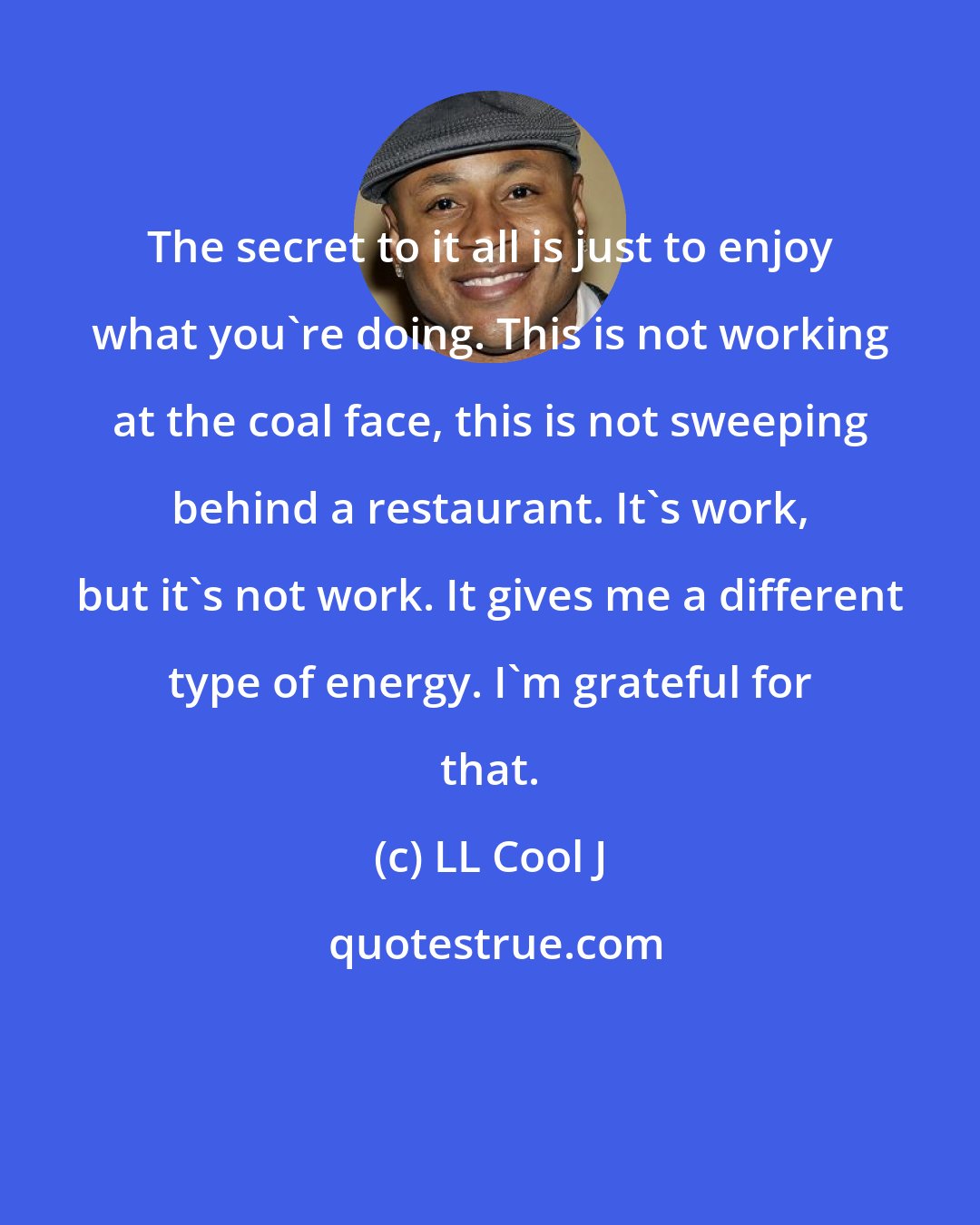 LL Cool J: The secret to it all is just to enjoy what you're doing. This is not working at the coal face, this is not sweeping behind a restaurant. It's work, but it's not work. It gives me a different type of energy. I'm grateful for that.