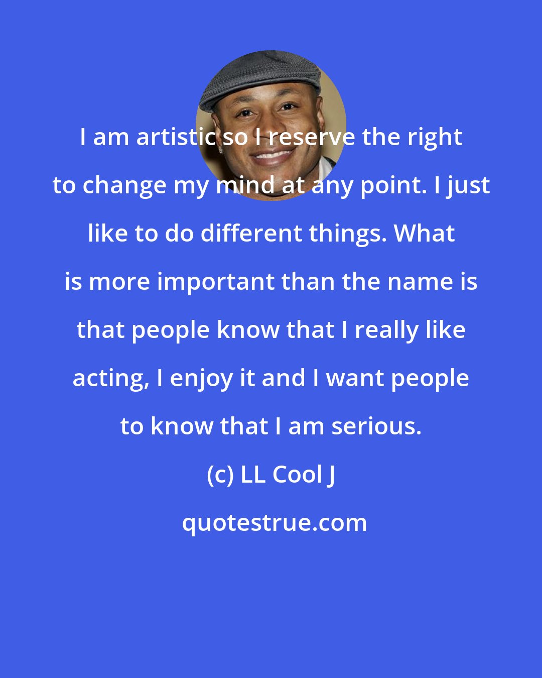 LL Cool J: I am artistic so I reserve the right to change my mind at any point. I just like to do different things. What is more important than the name is that people know that I really like acting, I enjoy it and I want people to know that I am serious.