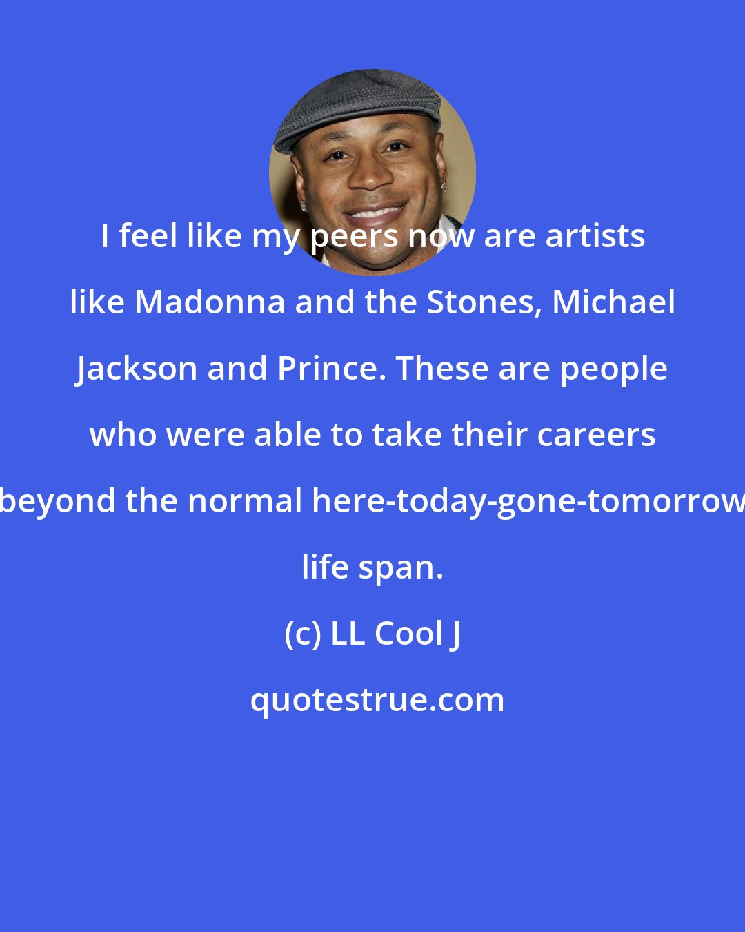 LL Cool J: I feel like my peers now are artists like Madonna and the Stones, Michael Jackson and Prince. These are people who were able to take their careers beyond the normal here-today-gone-tomorrow life span.