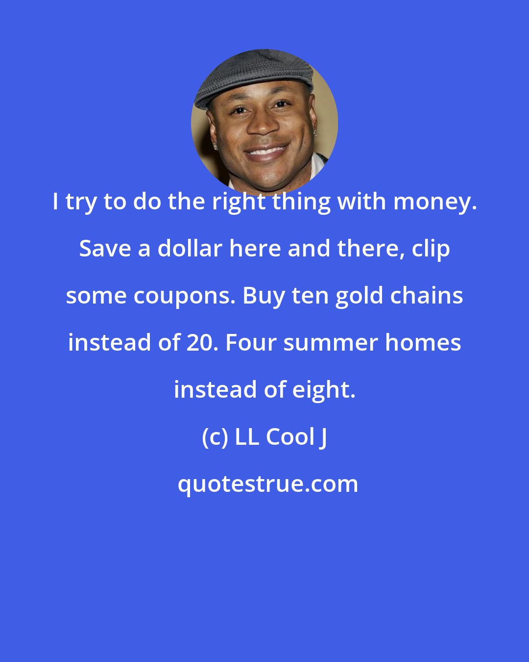 LL Cool J: I try to do the right thing with money. Save a dollar here and there, clip some coupons. Buy ten gold chains instead of 20. Four summer homes instead of eight.