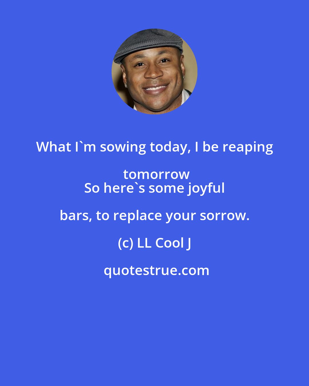 LL Cool J: What I'm sowing today, I be reaping tomorrow
 So here's some joyful bars, to replace your sorrow.