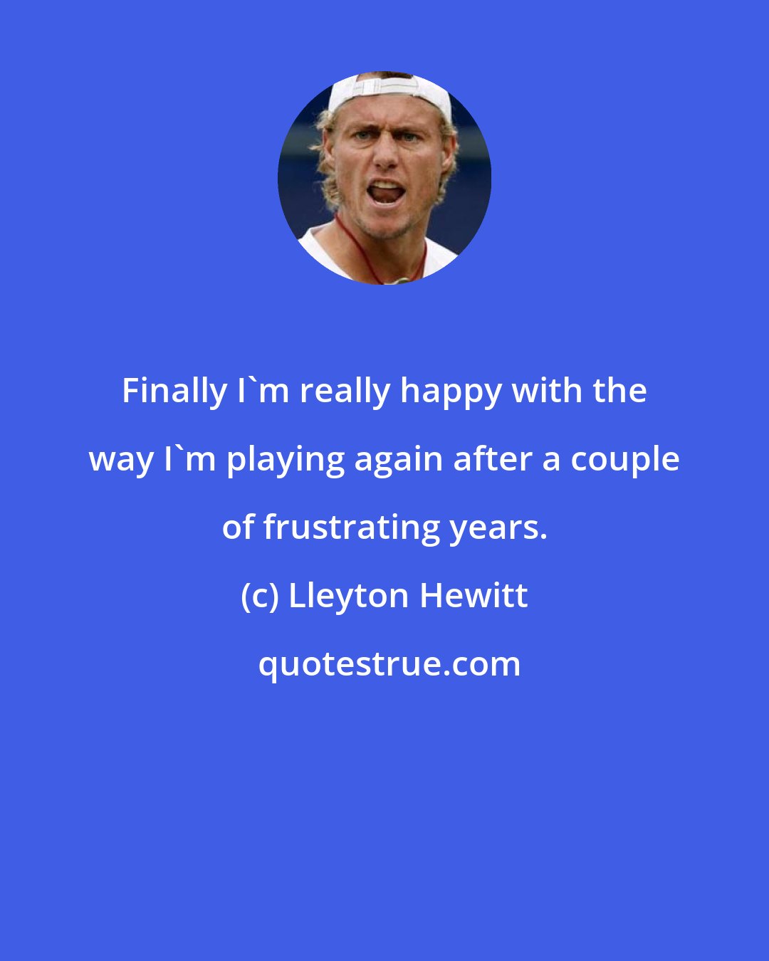 Lleyton Hewitt: Finally I'm really happy with the way I'm playing again after a couple of frustrating years.