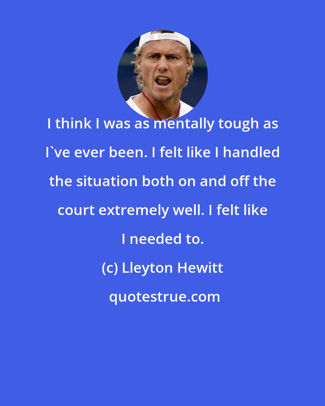Lleyton Hewitt: I think I was as mentally tough as I've ever been. I felt like I handled the situation both on and off the court extremely well. I felt like I needed to.