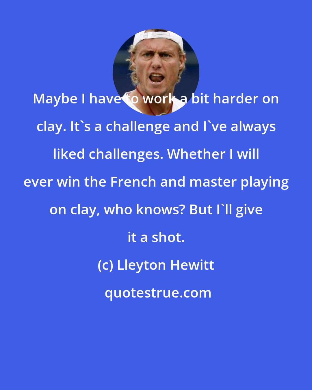 Lleyton Hewitt: Maybe I have to work a bit harder on clay. It's a challenge and I've always liked challenges. Whether I will ever win the French and master playing on clay, who knows? But I'll give it a shot.