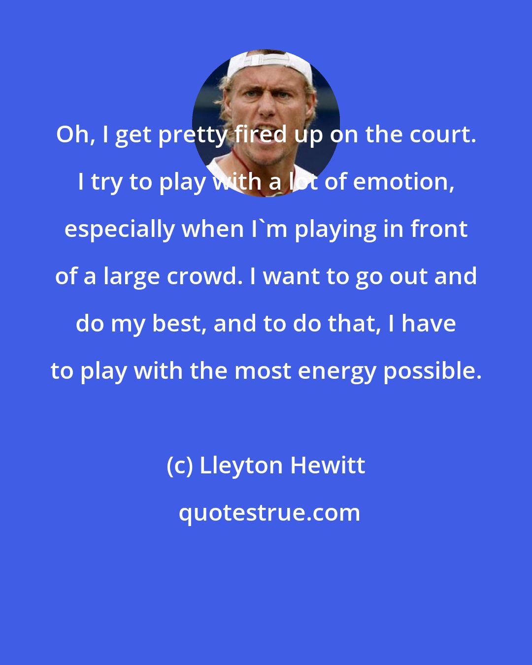 Lleyton Hewitt: Oh, I get pretty fired up on the court. I try to play with a lot of emotion, especially when I'm playing in front of a large crowd. I want to go out and do my best, and to do that, I have to play with the most energy possible.