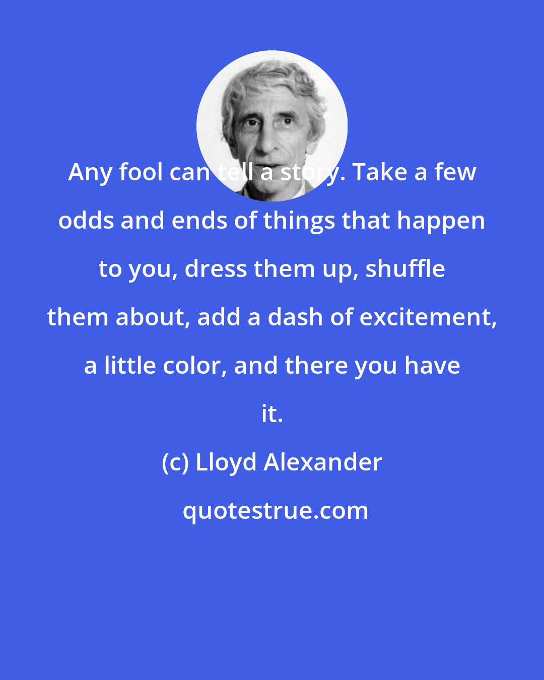 Lloyd Alexander: Any fool can tell a story. Take a few odds and ends of things that happen to you, dress them up, shuffle them about, add a dash of excitement, a little color, and there you have it.