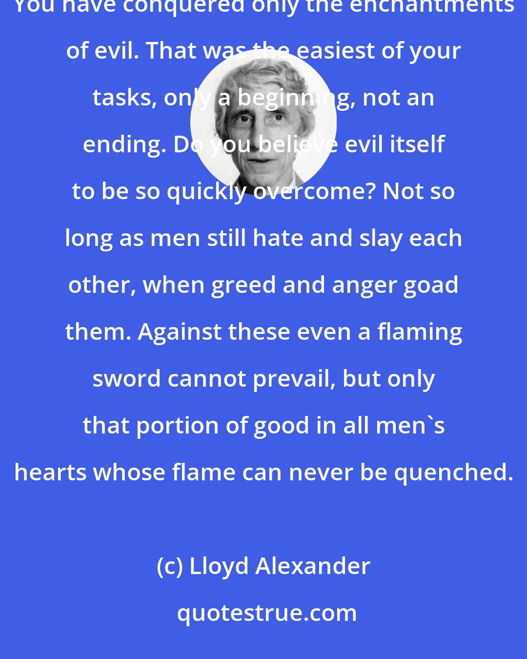 Lloyd Alexander: Evil conquered?' said Gwydion. 'You have learned much, but learn this last and hardest of lessons. You have conquered only the enchantments of evil. That was the easiest of your tasks, only a beginning, not an ending. Do you believe evil itself to be so quickly overcome? Not so long as men still hate and slay each other, when greed and anger goad them. Against these even a flaming sword cannot prevail, but only that portion of good in all men's hearts whose flame can never be quenched.