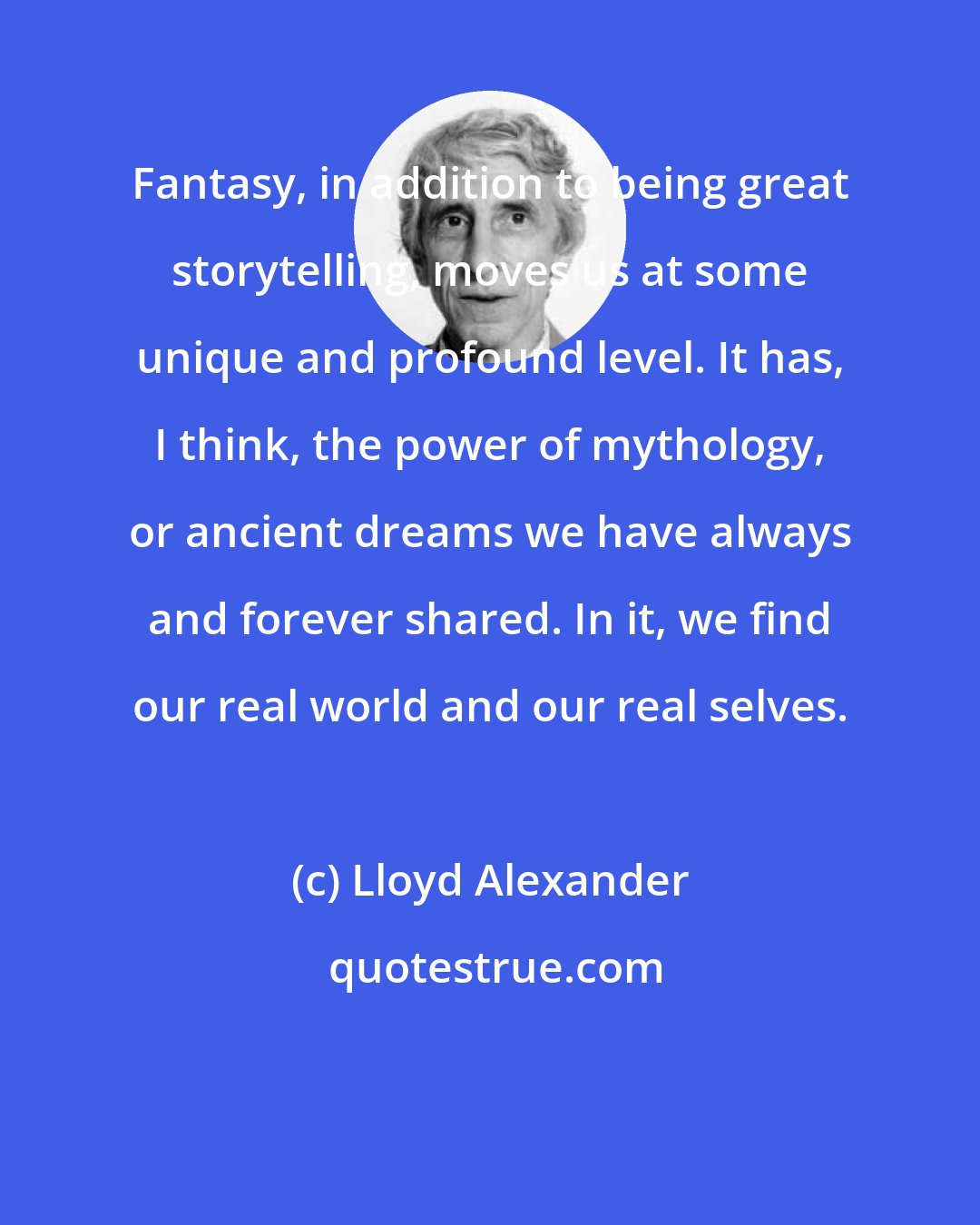 Lloyd Alexander: Fantasy, in addition to being great storytelling, moves us at some unique and profound level. It has, I think, the power of mythology, or ancient dreams we have always and forever shared. In it, we find our real world and our real selves.