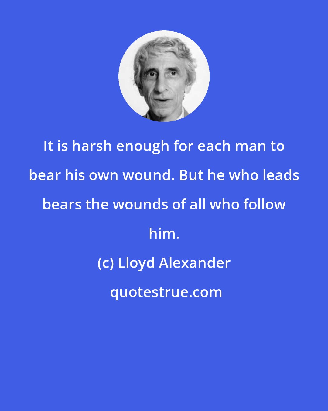 Lloyd Alexander: It is harsh enough for each man to bear his own wound. But he who leads bears the wounds of all who follow him.