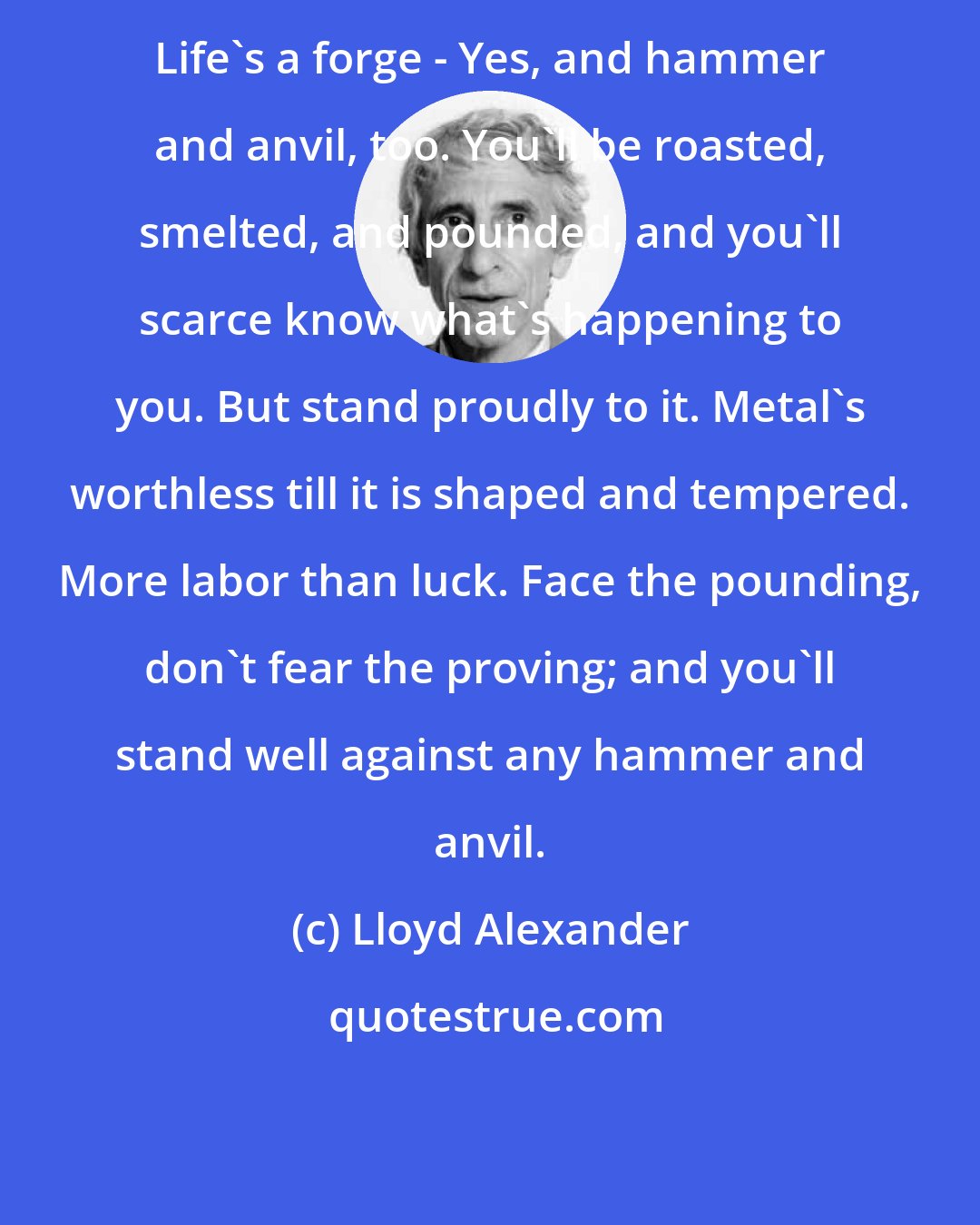 Lloyd Alexander: Life's a forge - Yes, and hammer and anvil, too. You'll be roasted, smelted, and pounded, and you'll scarce know what's happening to you. But stand proudly to it. Metal's worthless till it is shaped and tempered. More labor than luck. Face the pounding, don't fear the proving; and you'll stand well against any hammer and anvil.