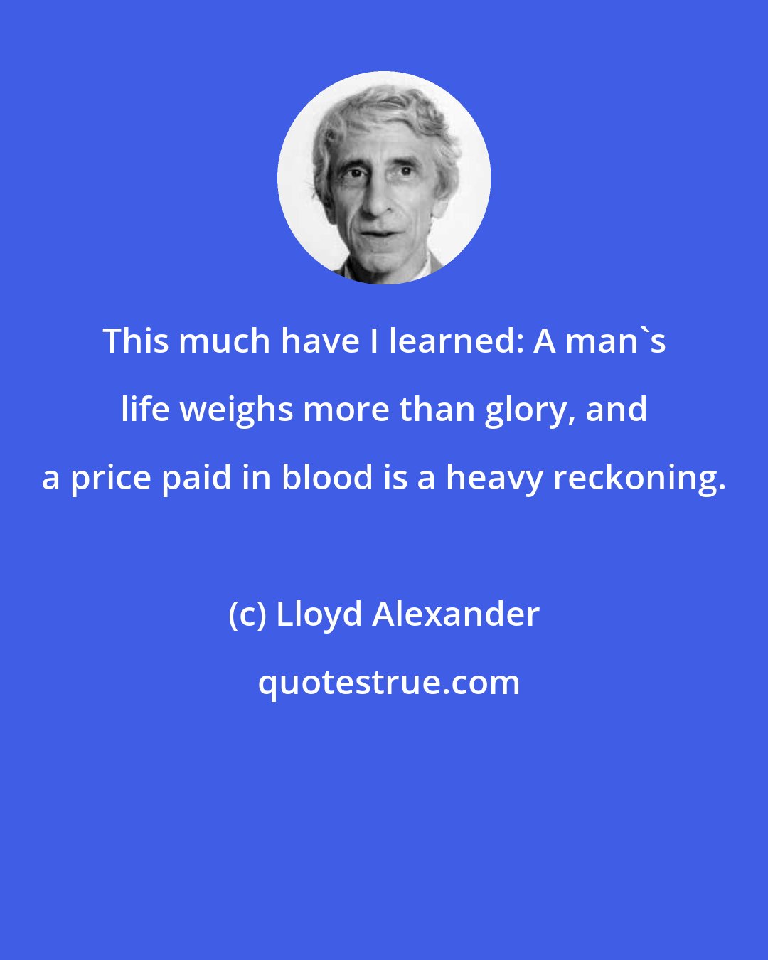 Lloyd Alexander: This much have I learned: A man's life weighs more than glory, and a price paid in blood is a heavy reckoning.