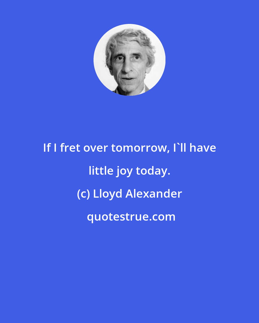 Lloyd Alexander: If I fret over tomorrow, I'll have little joy today.