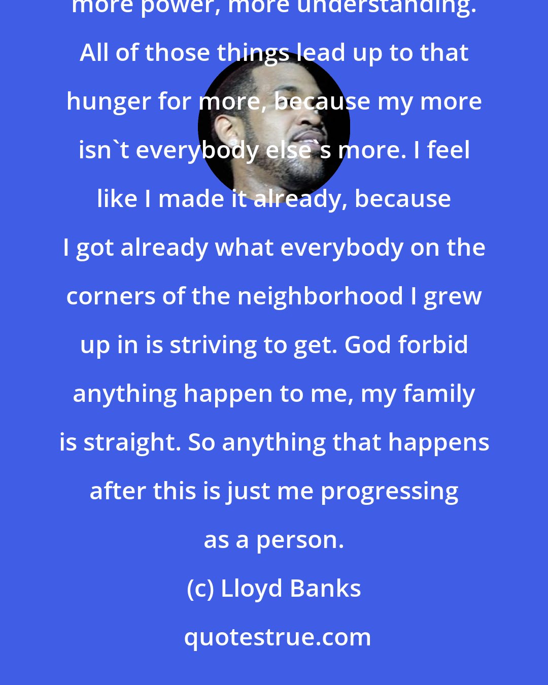 Lloyd Banks: When I say 'The Hunger For More', it could be referring to more success. It could be more money, or respect, more power, more understanding. All of those things lead up to that hunger for more, because my more isn't everybody else's more. I feel like I made it already, because I got already what everybody on the corners of the neighborhood I grew up in is striving to get. God forbid anything happen to me, my family is straight. So anything that happens after this is just me progressing as a person.