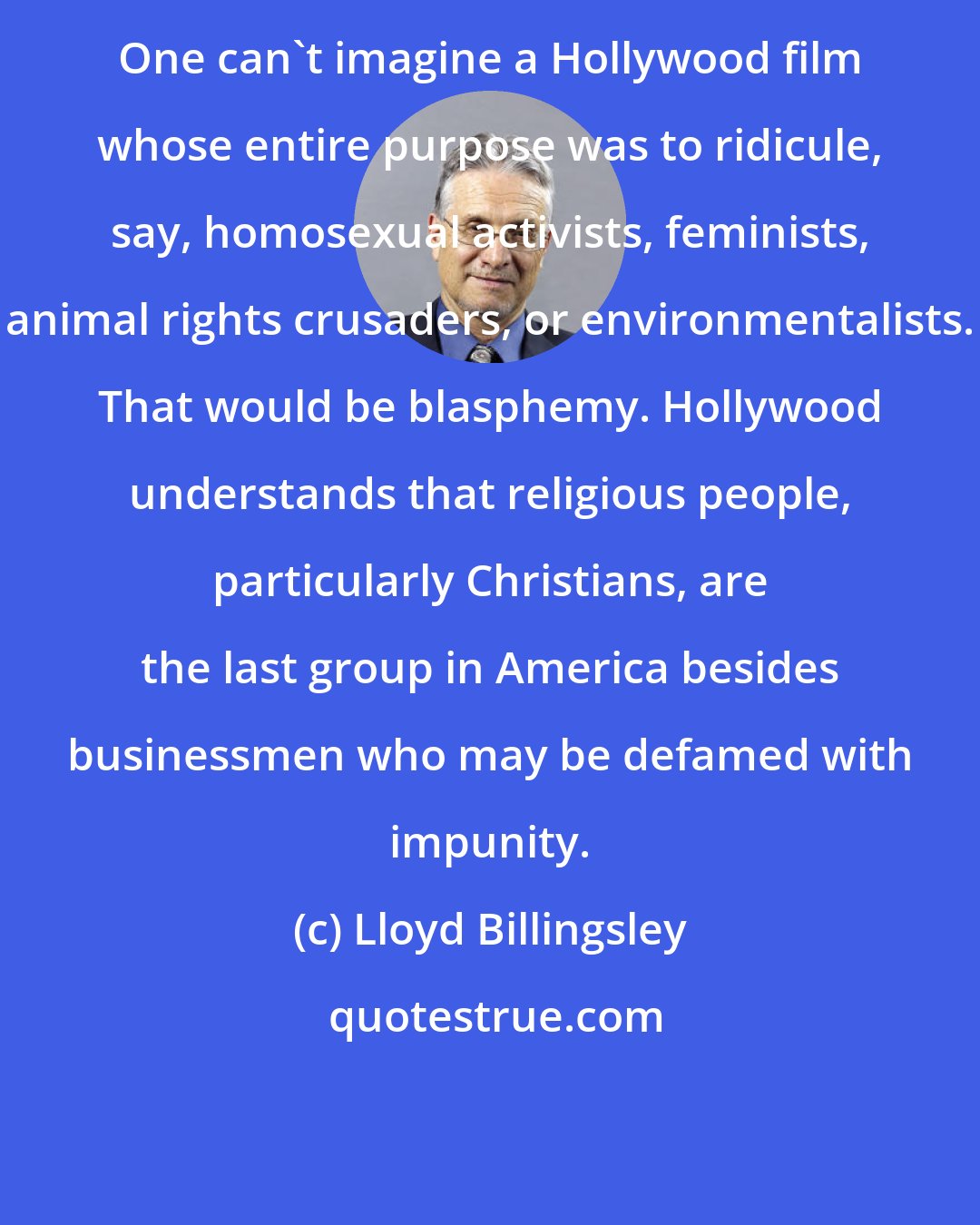Lloyd Billingsley: One can't imagine a Hollywood film whose entire purpose was to ridicule, say, homosexual activists, feminists, animal rights crusaders, or environmentalists. That would be blasphemy. Hollywood understands that religious people, particularly Christians, are the last group in America besides businessmen who may be defamed with impunity.