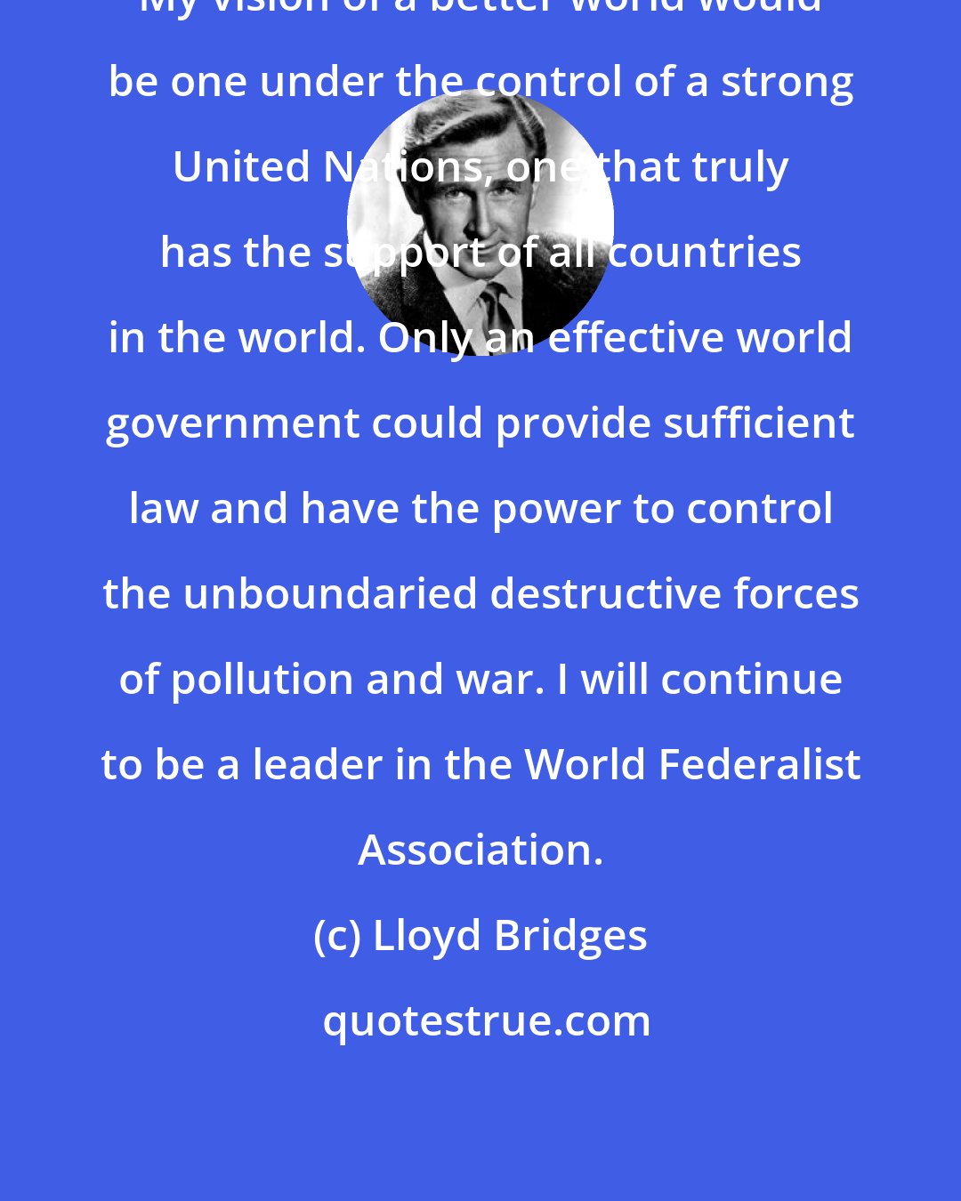 Lloyd Bridges: My vision of a better world would be one under the control of a strong United Nations, one that truly has the support of all countries in the world. Only an effective world government could provide sufficient law and have the power to control the unboundaried destructive forces of pollution and war. I will continue to be a leader in the World Federalist Association.