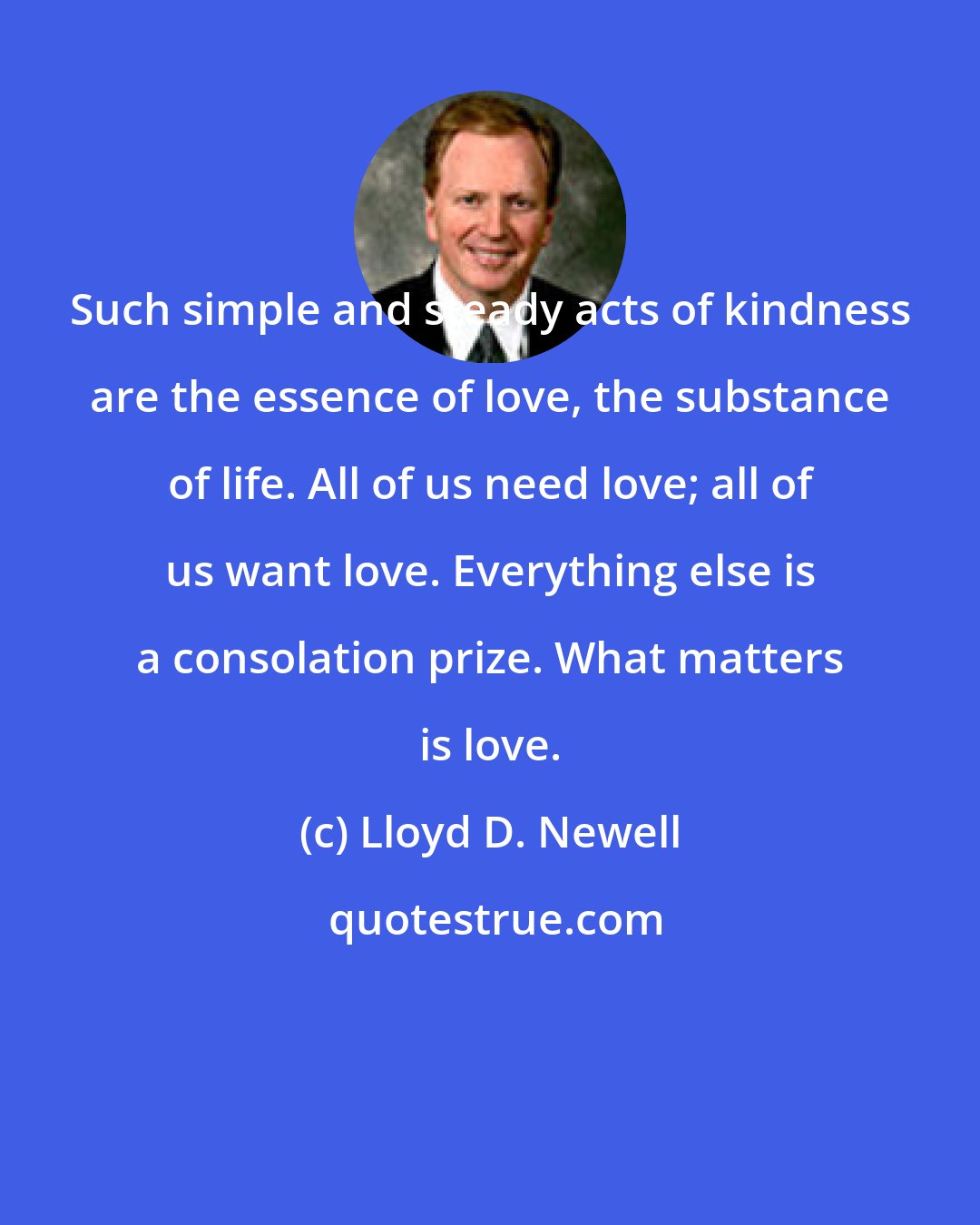 Lloyd D. Newell: Such simple and steady acts of kindness are the essence of love, the substance of life. All of us need love; all of us want love. Everything else is a consolation prize. What matters is love.