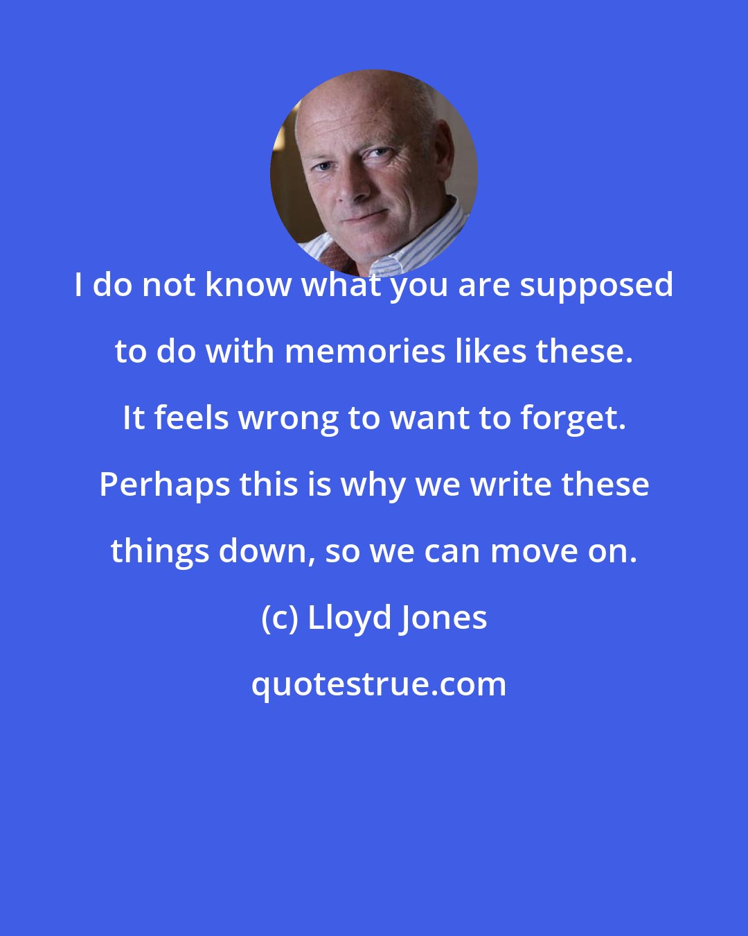 Lloyd Jones: I do not know what you are supposed to do with memories likes these. It feels wrong to want to forget. Perhaps this is why we write these things down, so we can move on.