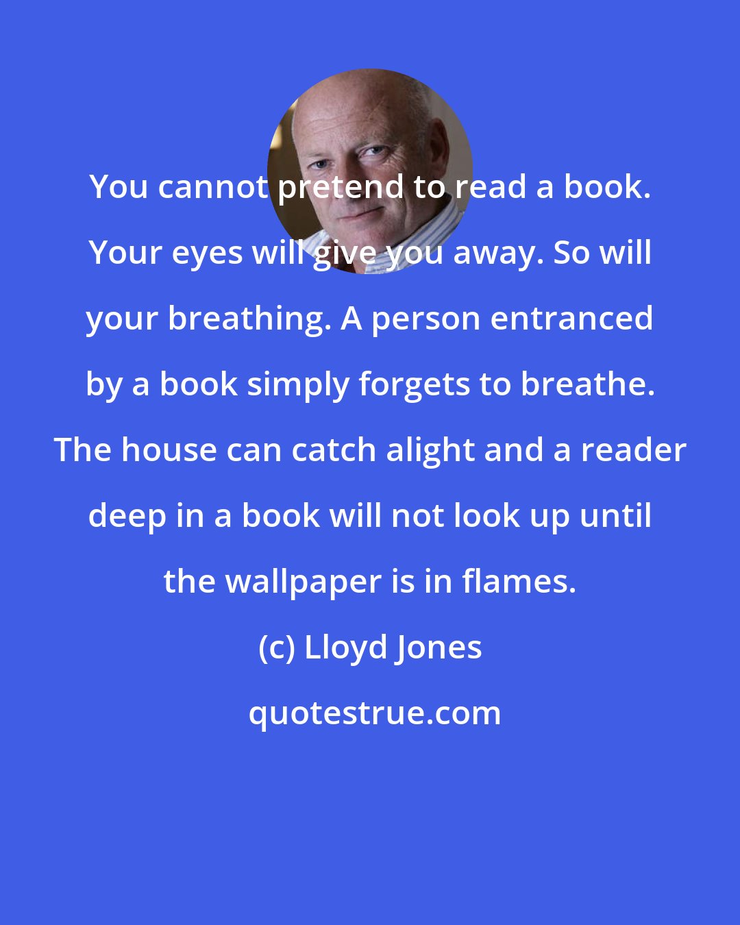 Lloyd Jones: You cannot pretend to read a book. Your eyes will give you away. So will your breathing. A person entranced by a book simply forgets to breathe. The house can catch alight and a reader deep in a book will not look up until the wallpaper is in flames.