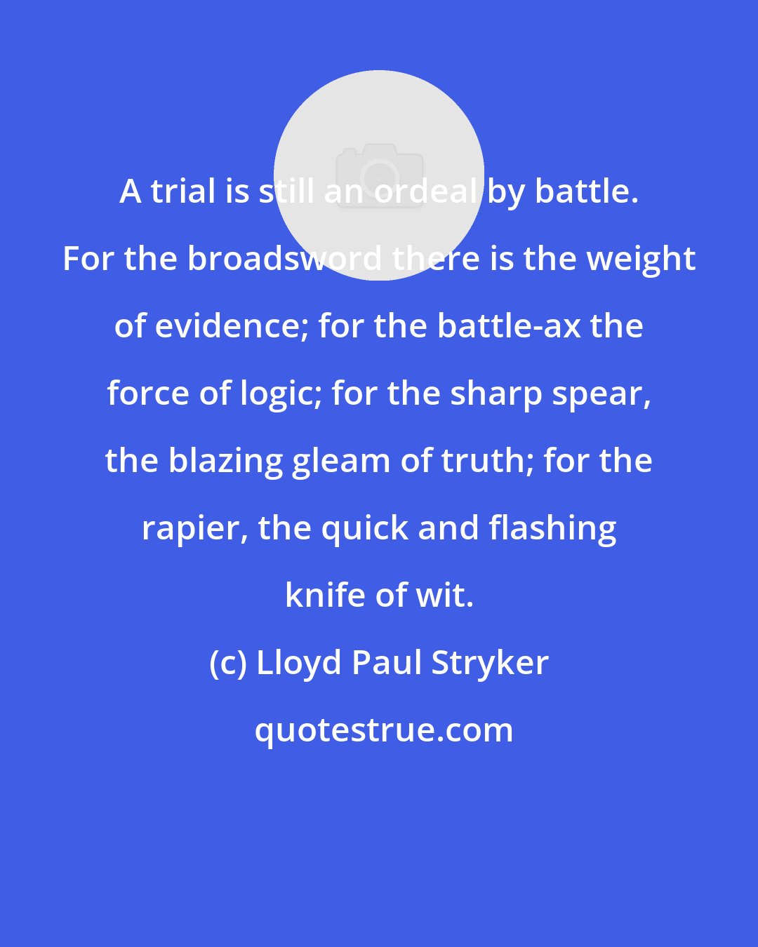 Lloyd Paul Stryker: A trial is still an ordeal by battle. For the broadsword there is the weight of evidence; for the battle-ax the force of logic; for the sharp spear, the blazing gleam of truth; for the rapier, the quick and flashing knife of wit.