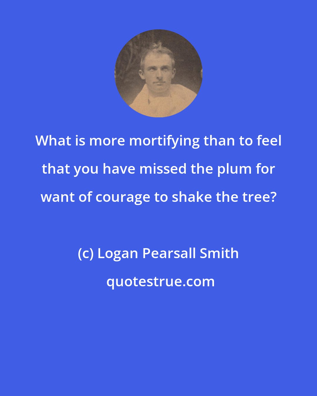 Logan Pearsall Smith: What is more mortifying than to feel that you have missed the plum for want of courage to shake the tree?