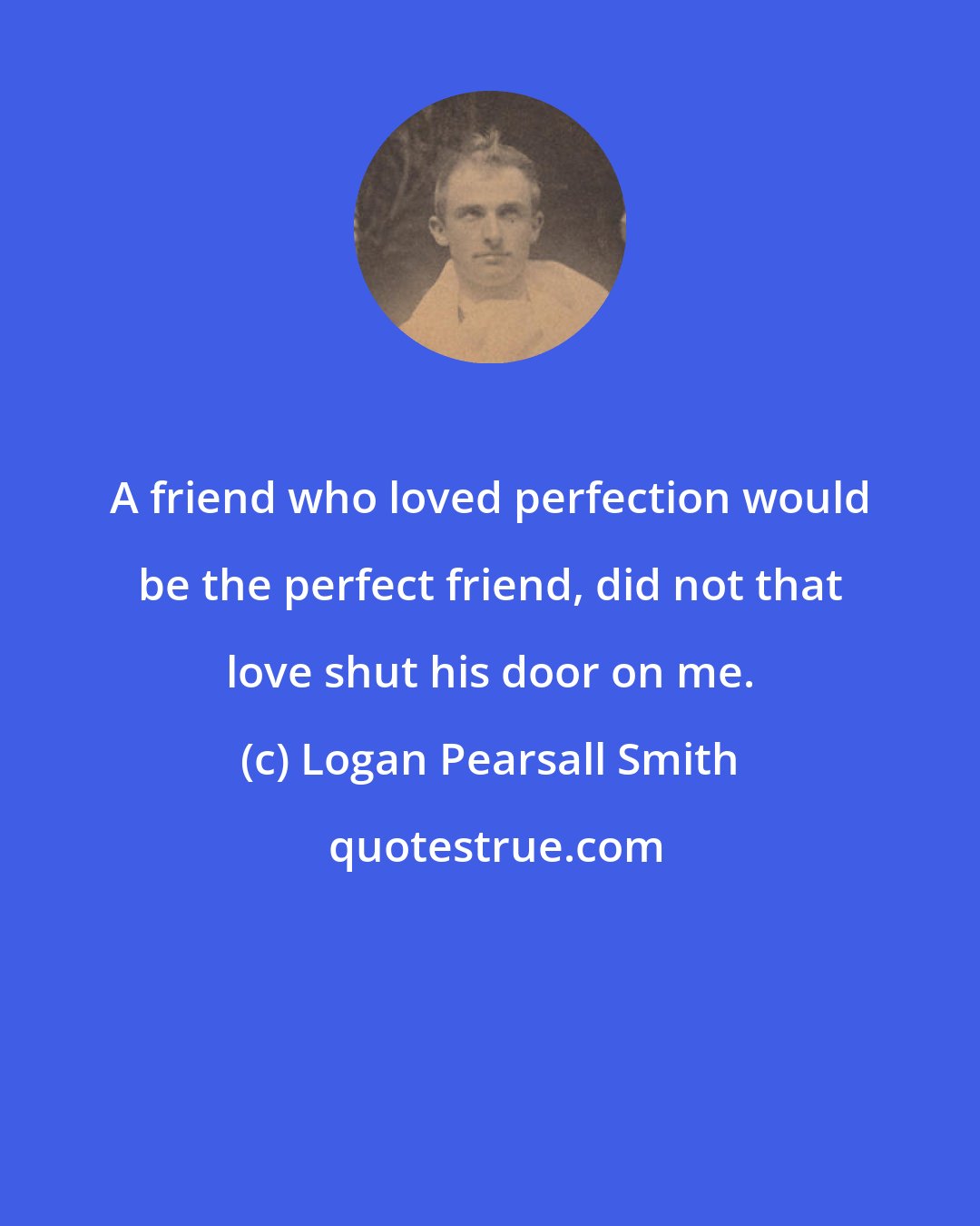 Logan Pearsall Smith: A friend who loved perfection would be the perfect friend, did not that love shut his door on me.