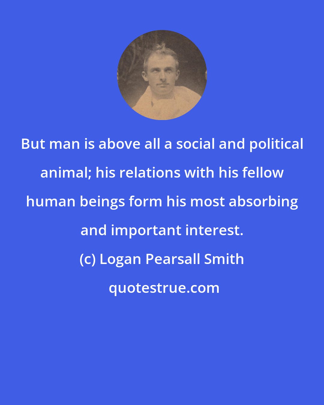 Logan Pearsall Smith: But man is above all a social and political animal; his relations with his fellow human beings form his most absorbing and important interest.