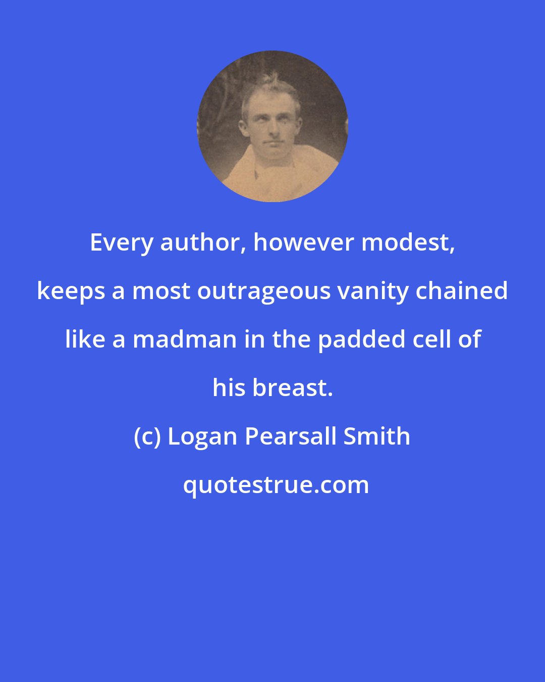 Logan Pearsall Smith: Every author, however modest, keeps a most outrageous vanity chained like a madman in the padded cell of his breast.