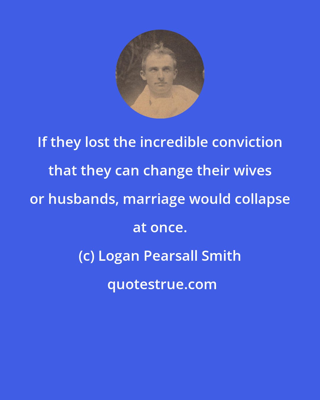 Logan Pearsall Smith: If they lost the incredible conviction that they can change their wives or husbands, marriage would collapse at once.