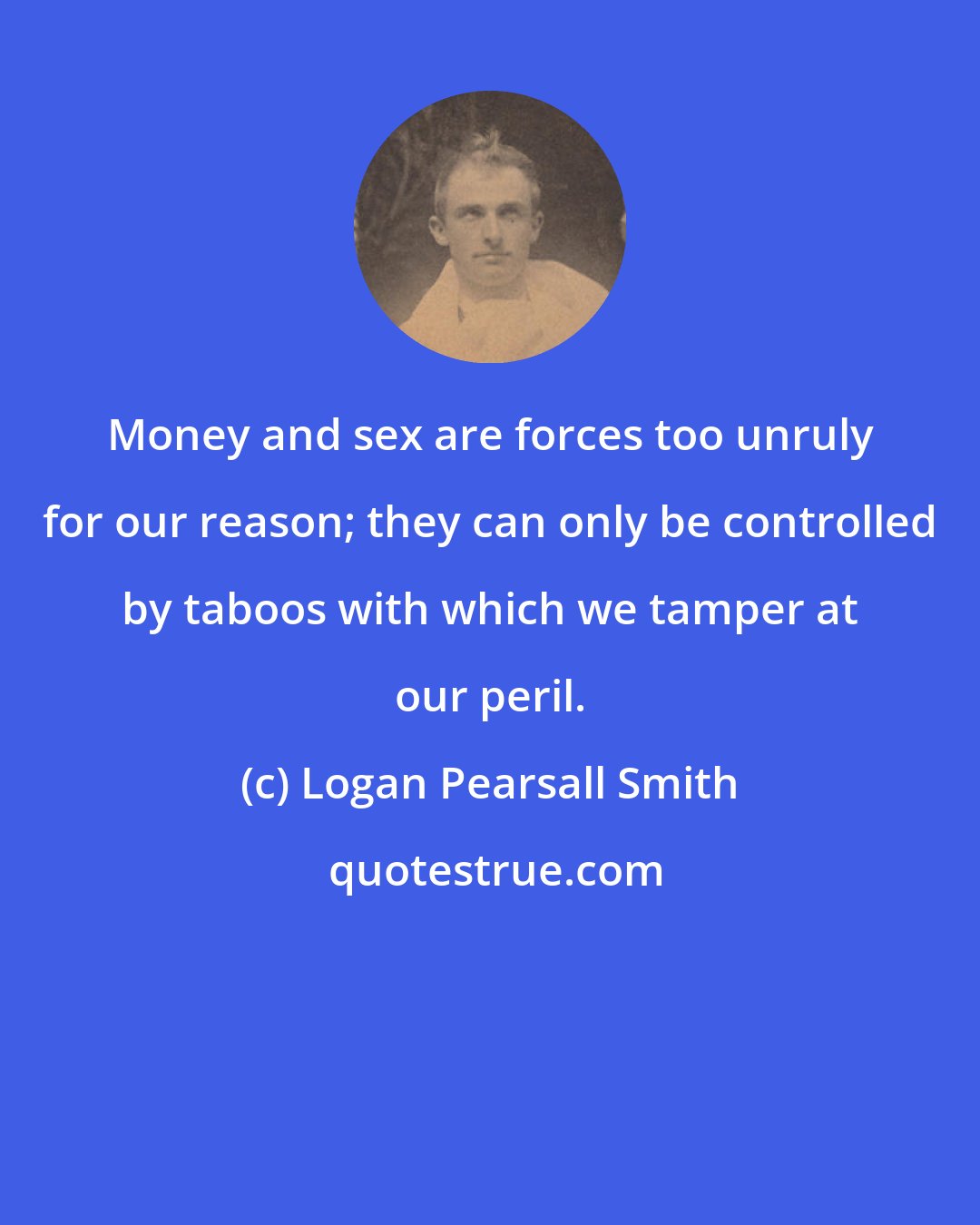 Logan Pearsall Smith: Money and sex are forces too unruly for our reason; they can only be controlled by taboos with which we tamper at our peril.