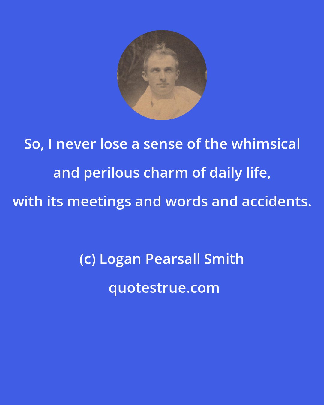 Logan Pearsall Smith: So, I never lose a sense of the whimsical and perilous charm of daily life, with its meetings and words and accidents.