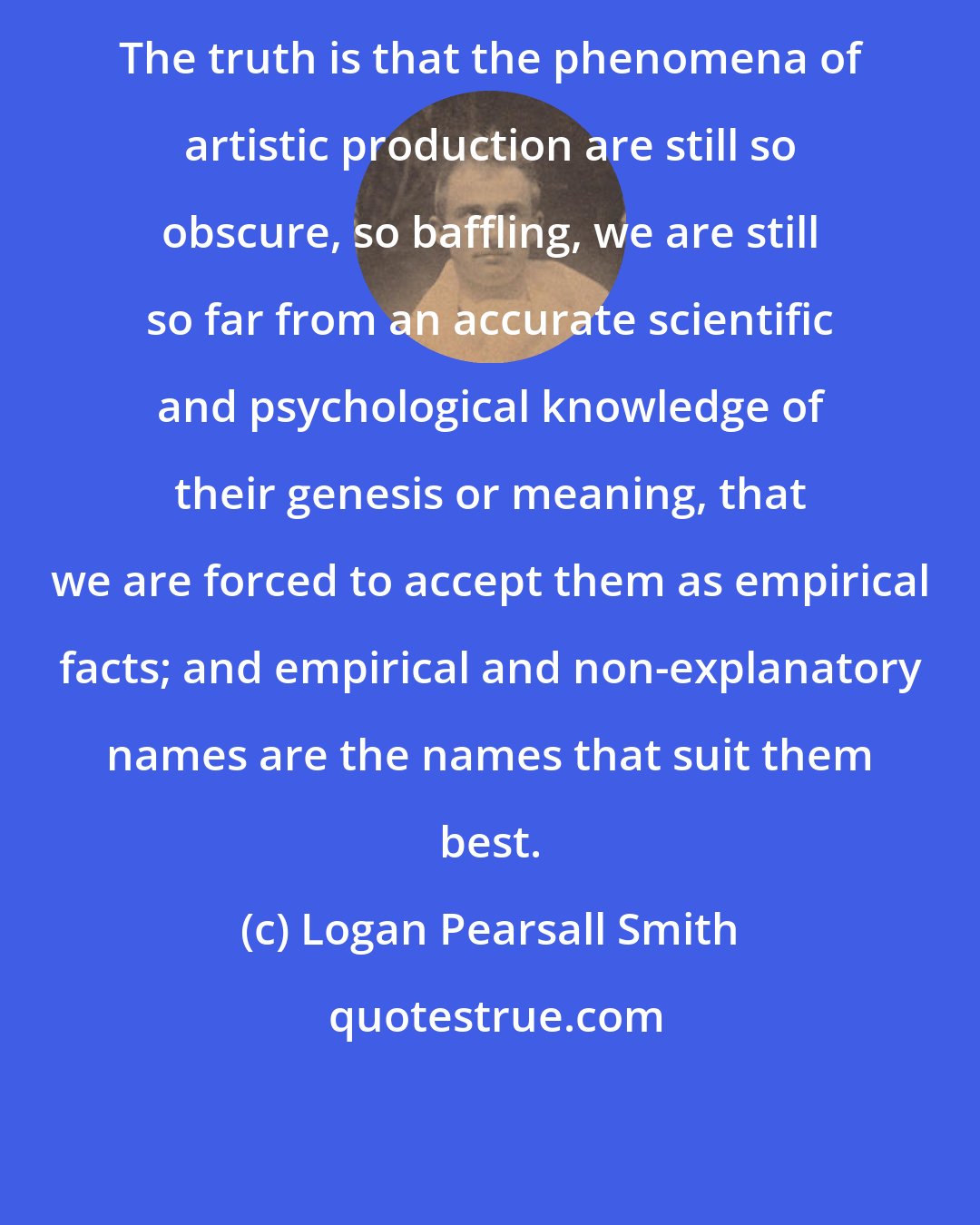 Logan Pearsall Smith: The truth is that the phenomena of artistic production are still so obscure, so baffling, we are still so far from an accurate scientific and psychological knowledge of their genesis or meaning, that we are forced to accept them as empirical facts; and empirical and non-explanatory names are the names that suit them best.