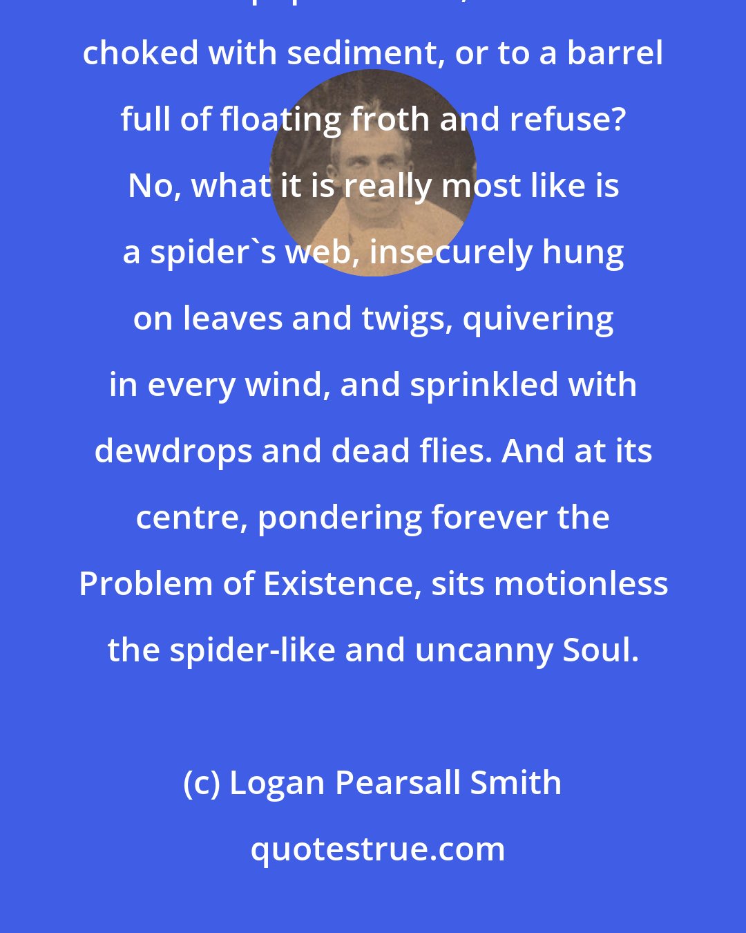 Logan Pearsall Smith: What shall I compare it to, this fantastic thing I call my Mind? To a waste-paper basket, to a sieve choked with sediment, or to a barrel full of floating froth and refuse? No, what it is really most like is a spider's web, insecurely hung on leaves and twigs, quivering in every wind, and sprinkled with dewdrops and dead flies. And at its centre, pondering forever the Problem of Existence, sits motionless the spider-like and uncanny Soul.