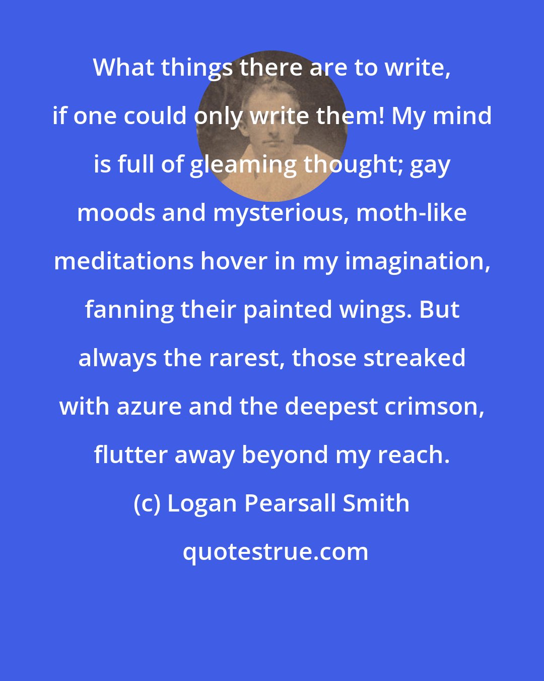 Logan Pearsall Smith: What things there are to write, if one could only write them! My mind is full of gleaming thought; gay moods and mysterious, moth-like meditations hover in my imagination, fanning their painted wings. But always the rarest, those streaked with azure and the deepest crimson, flutter away beyond my reach.