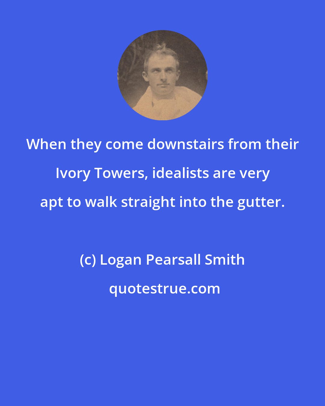 Logan Pearsall Smith: When they come downstairs from their Ivory Towers, idealists are very apt to walk straight into the gutter.