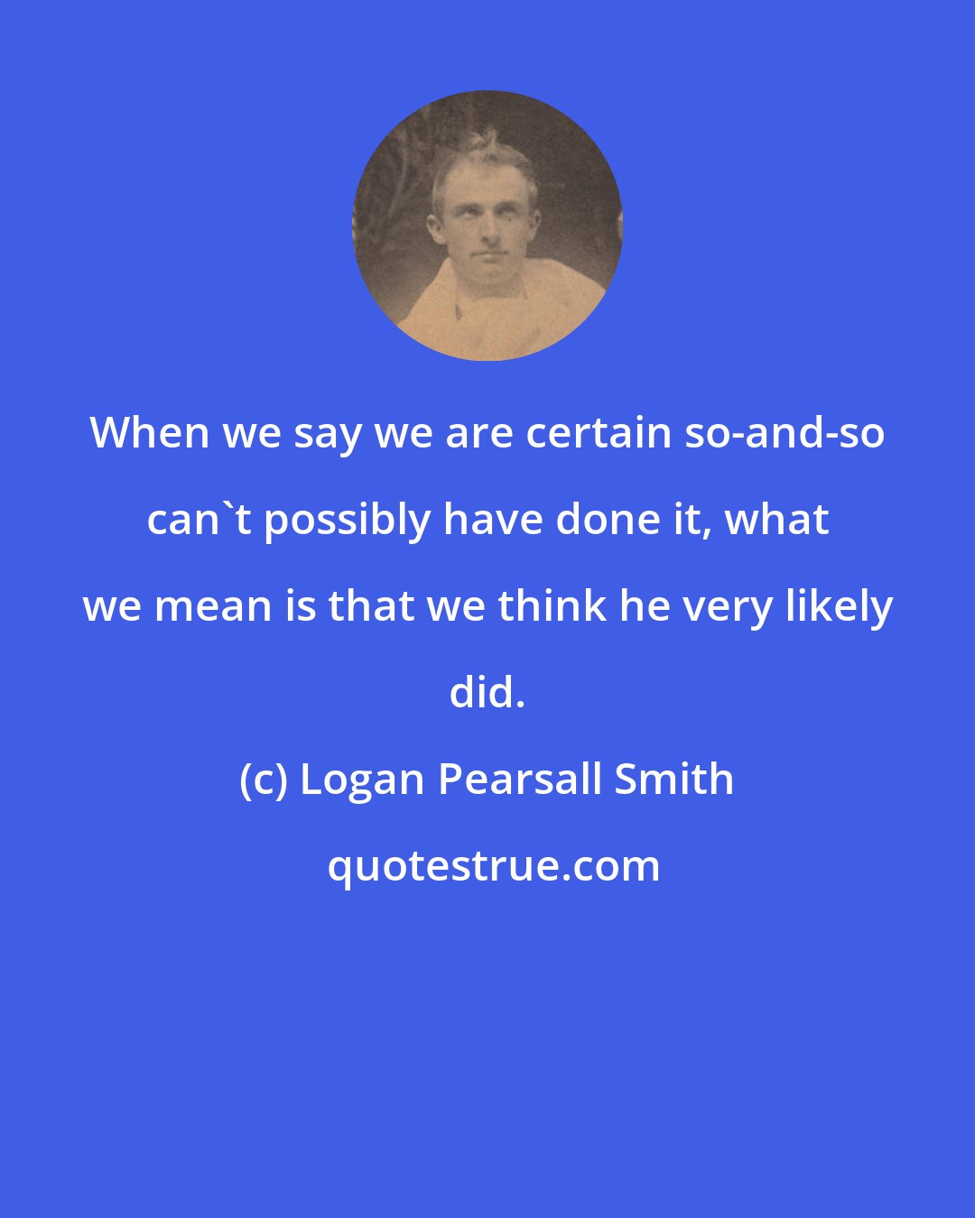 Logan Pearsall Smith: When we say we are certain so-and-so can't possibly have done it, what we mean is that we think he very likely did.