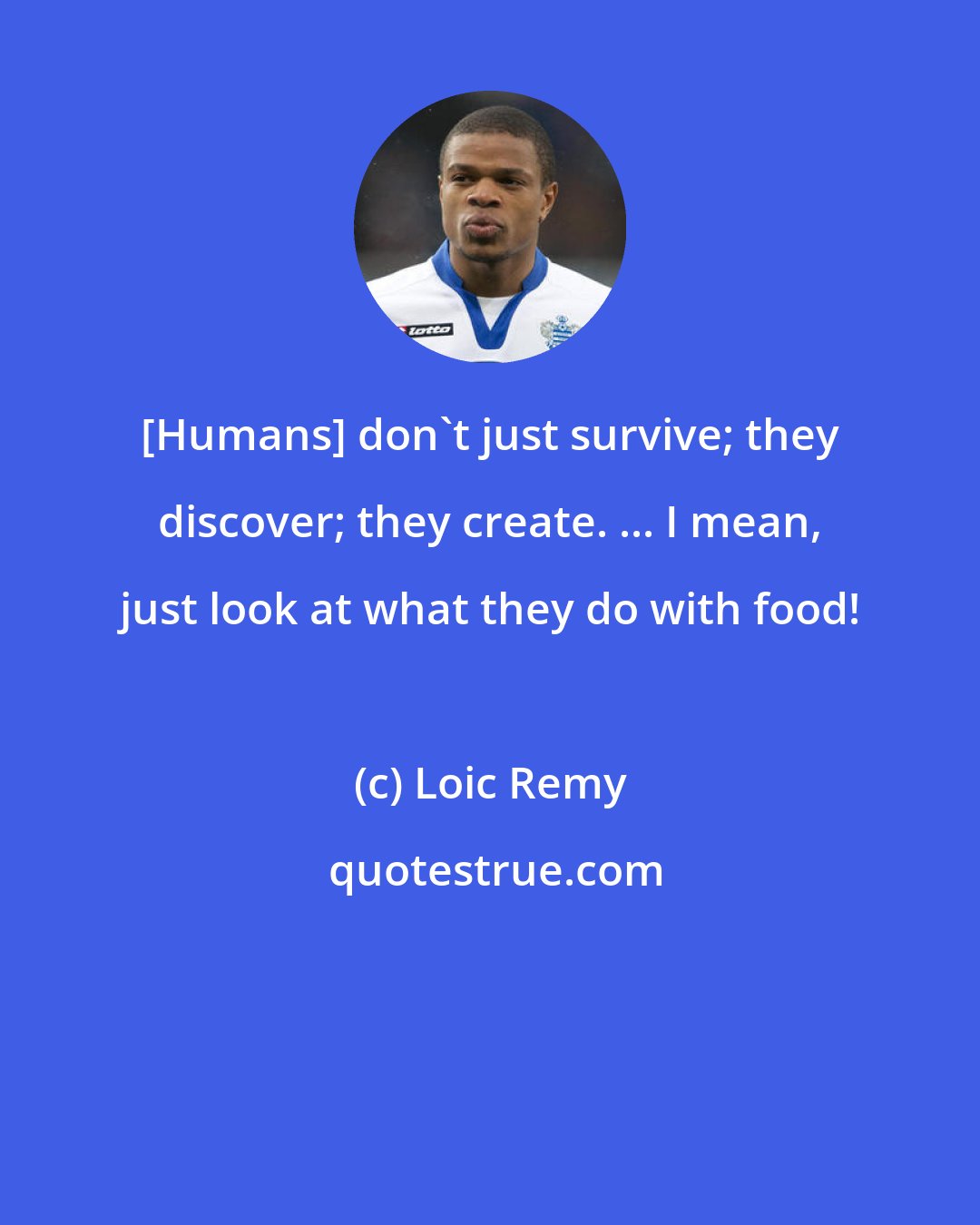 Loic Remy: [Humans] don't just survive; they discover; they create. ... I mean, just look at what they do with food!