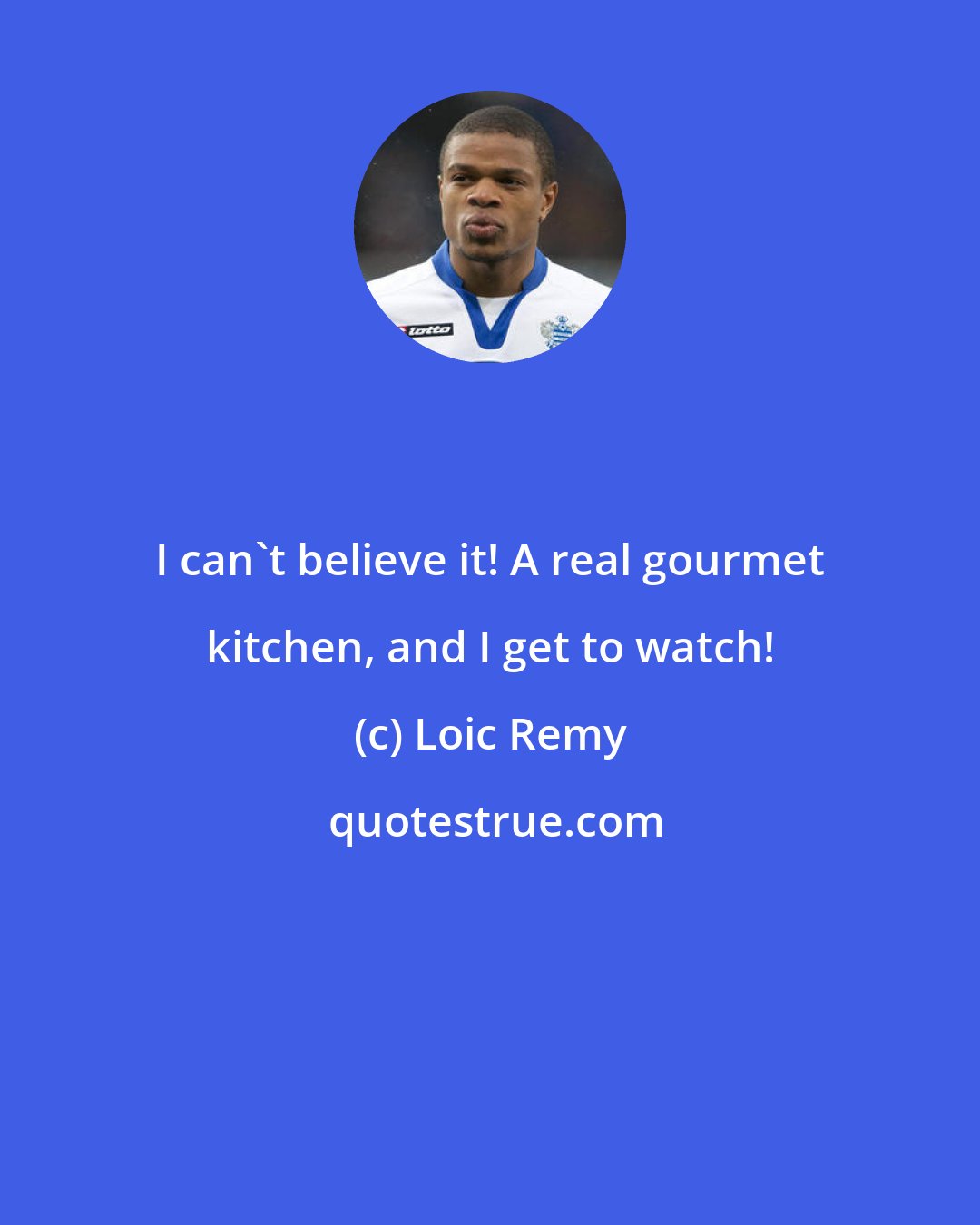 Loic Remy: I can't believe it! A real gourmet kitchen, and I get to watch!