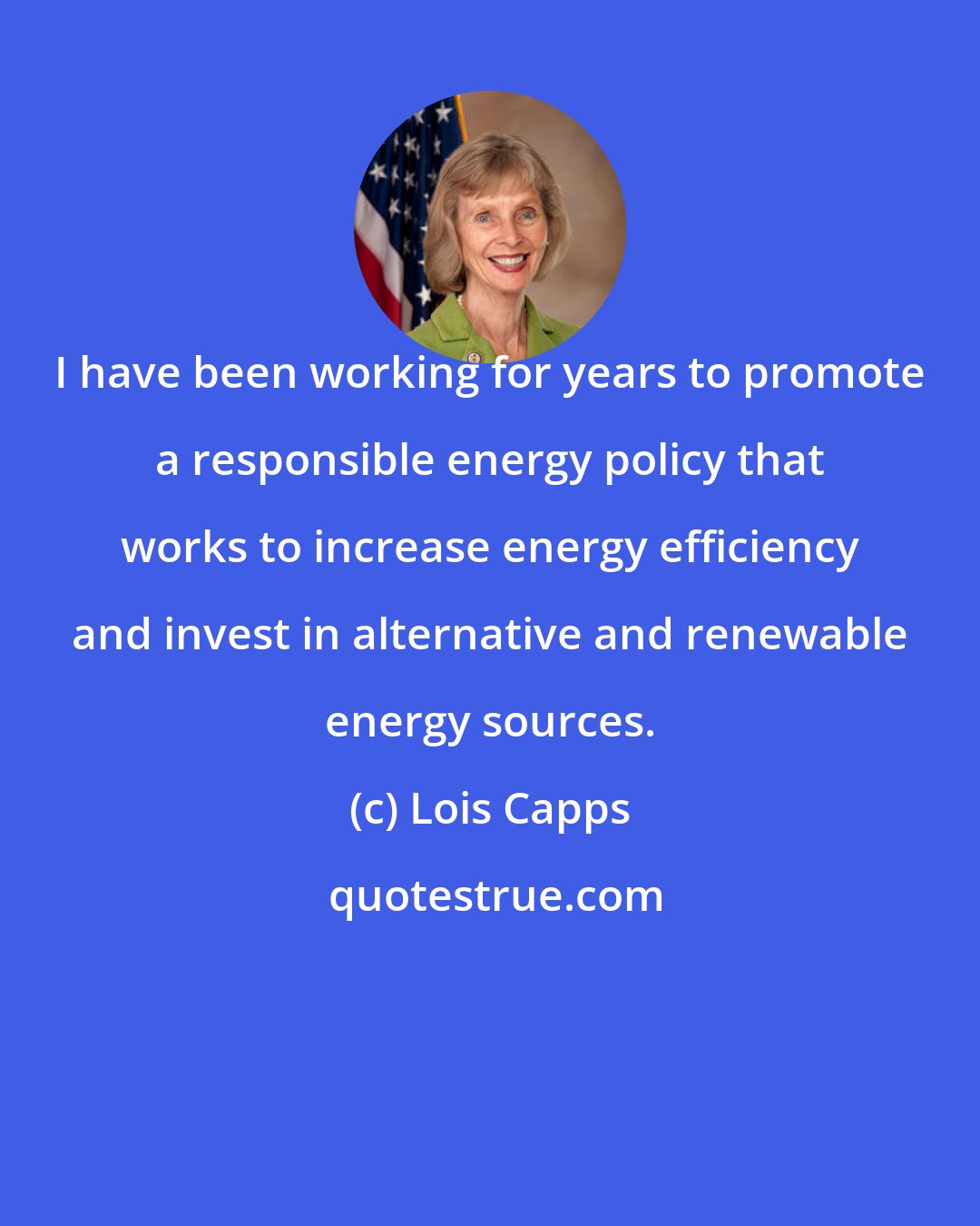 Lois Capps: I have been working for years to promote a responsible energy policy that works to increase energy efficiency and invest in alternative and renewable energy sources.