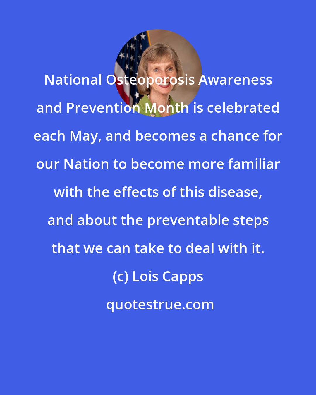 Lois Capps: National Osteoporosis Awareness and Prevention Month is celebrated each May, and becomes a chance for our Nation to become more familiar with the effects of this disease, and about the preventable steps that we can take to deal with it.