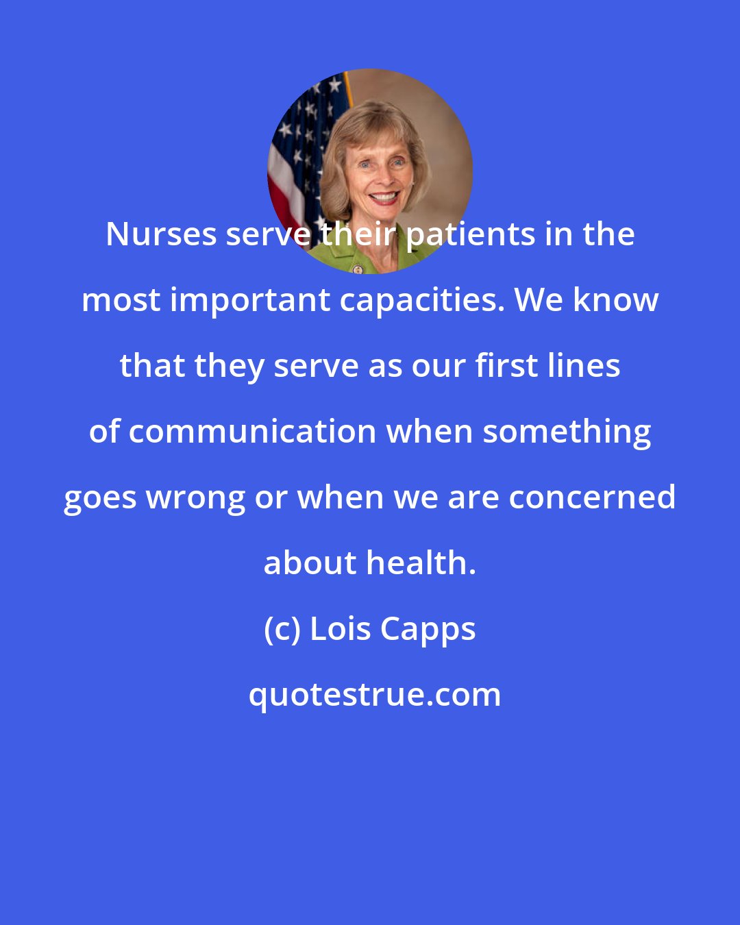 Lois Capps: Nurses serve their patients in the most important capacities. We know that they serve as our first lines of communication when something goes wrong or when we are concerned about health.