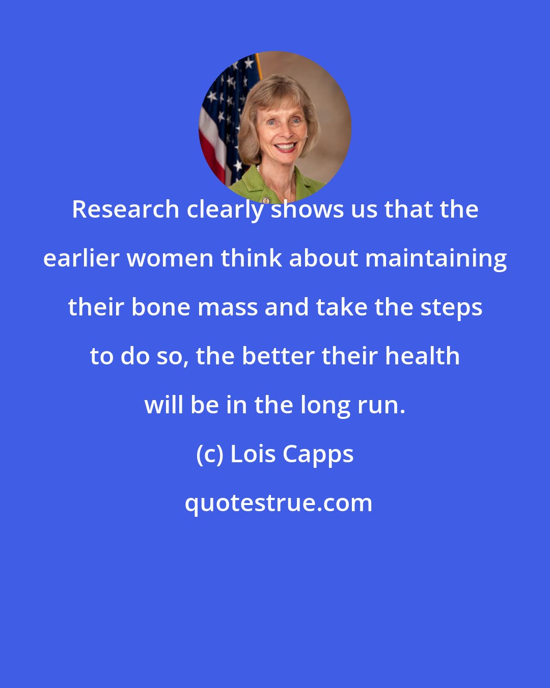 Lois Capps: Research clearly shows us that the earlier women think about maintaining their bone mass and take the steps to do so, the better their health will be in the long run.