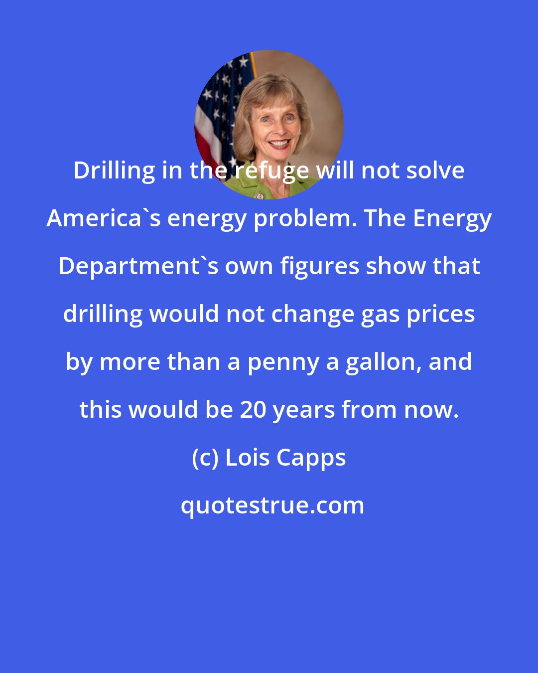 Lois Capps: Drilling in the refuge will not solve America's energy problem. The Energy Department's own figures show that drilling would not change gas prices by more than a penny a gallon, and this would be 20 years from now.