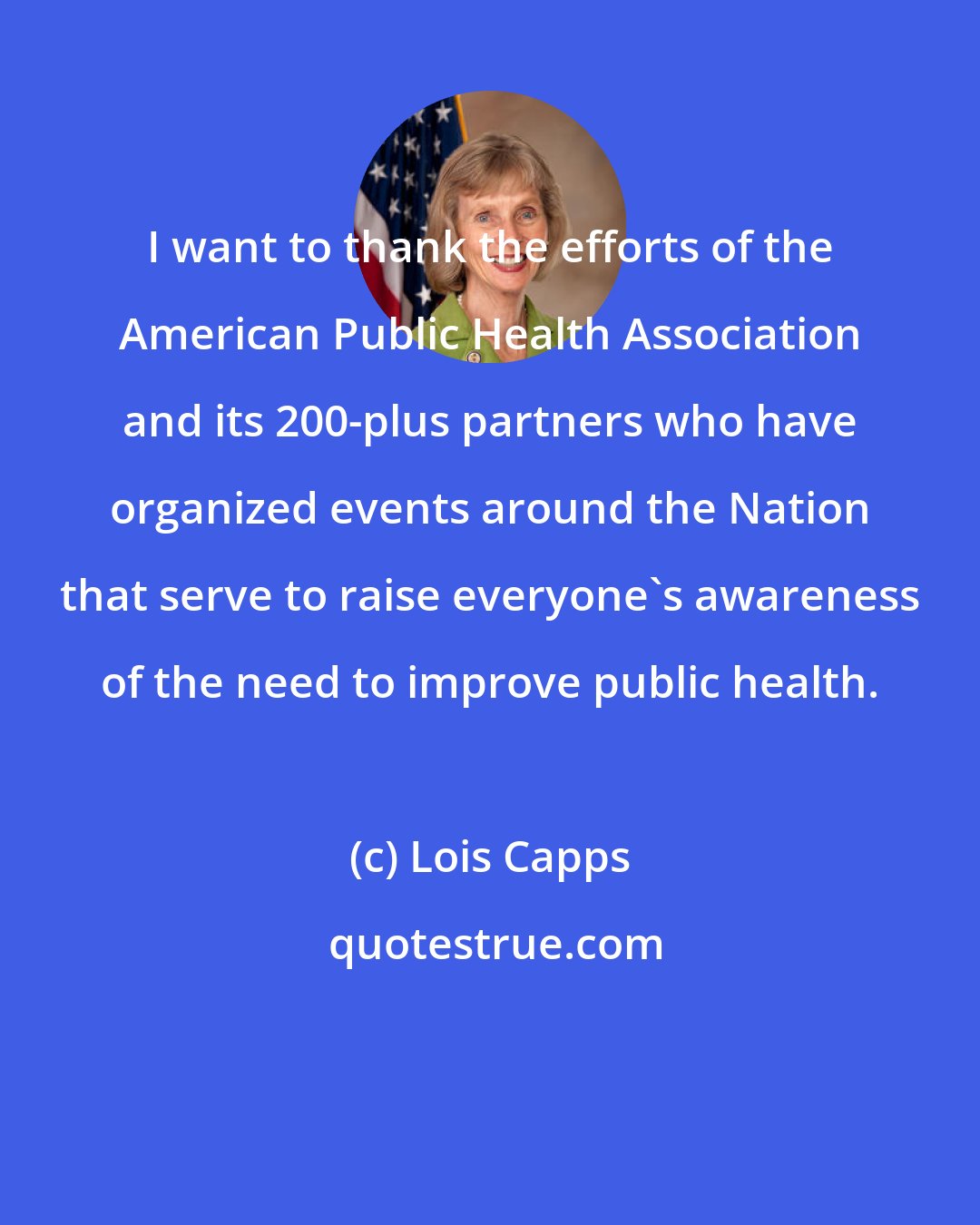 Lois Capps: I want to thank the efforts of the American Public Health Association and its 200-plus partners who have organized events around the Nation that serve to raise everyone's awareness of the need to improve public health.