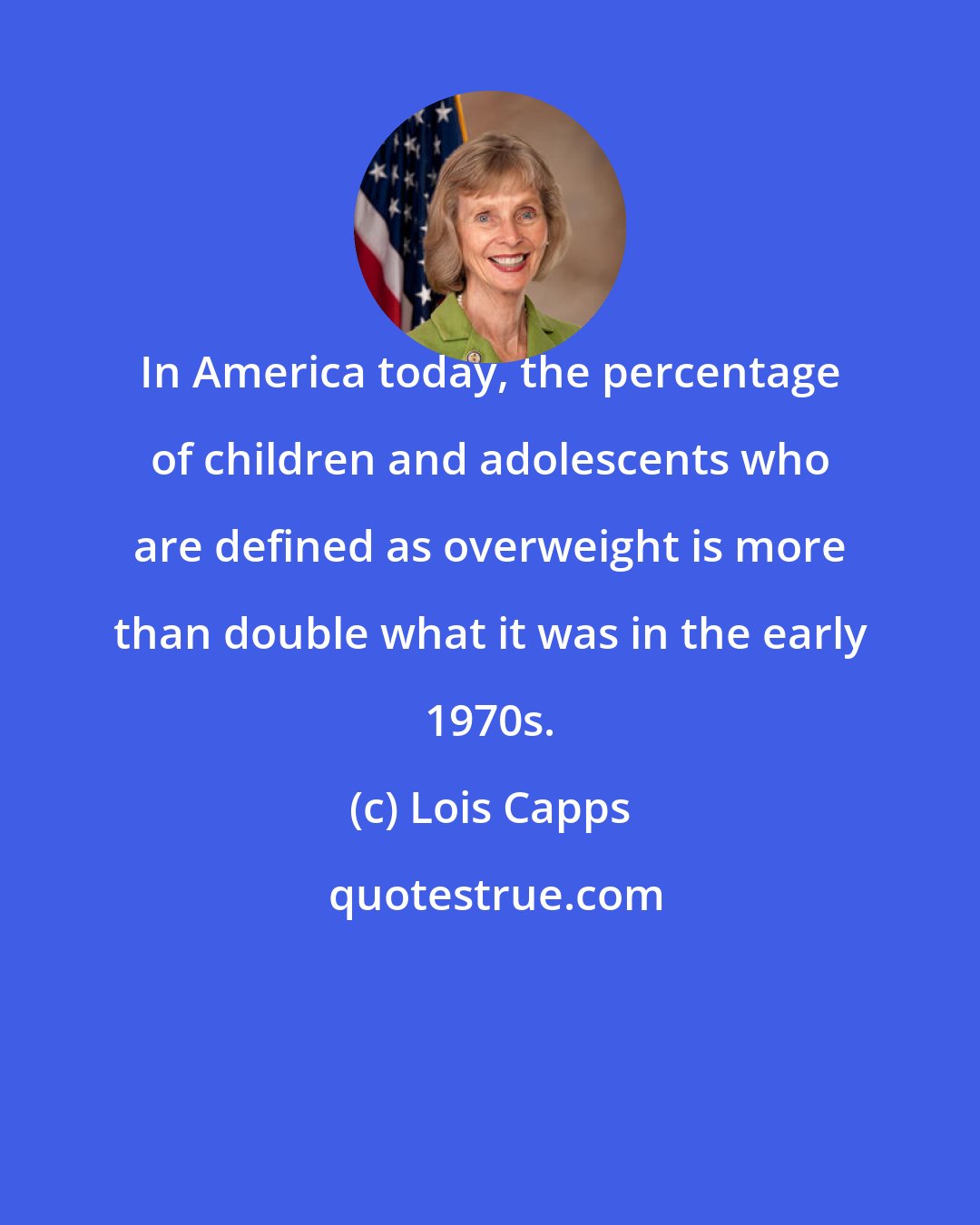 Lois Capps: In America today, the percentage of children and adolescents who are defined as overweight is more than double what it was in the early 1970s.